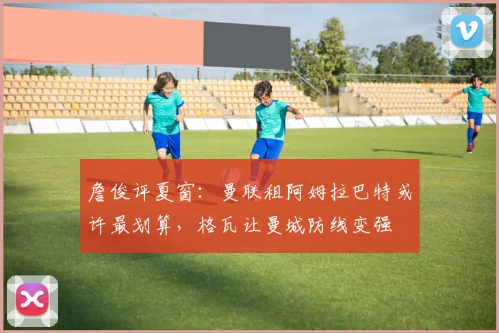詹俊评夏窗：曼联租阿姆拉巴特或许最划算，格瓦让曼城防线变强