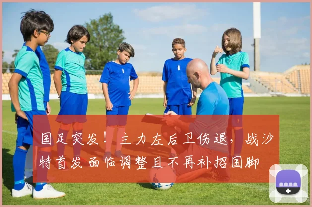 国足突发！主力左后卫伤退，战沙特首发面临调整且不再补招国脚
