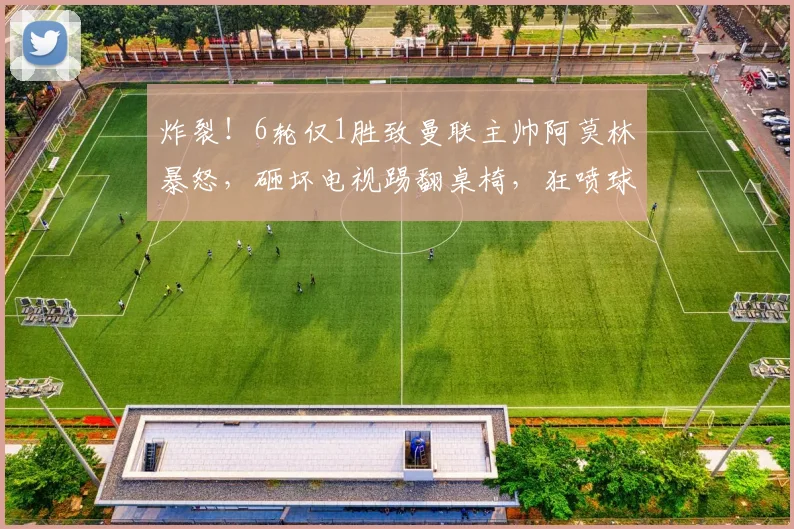 炸裂！6轮仅1胜致曼联主帅阿莫林暴怒，砸坏电视踢翻桌椅，狂喷球员