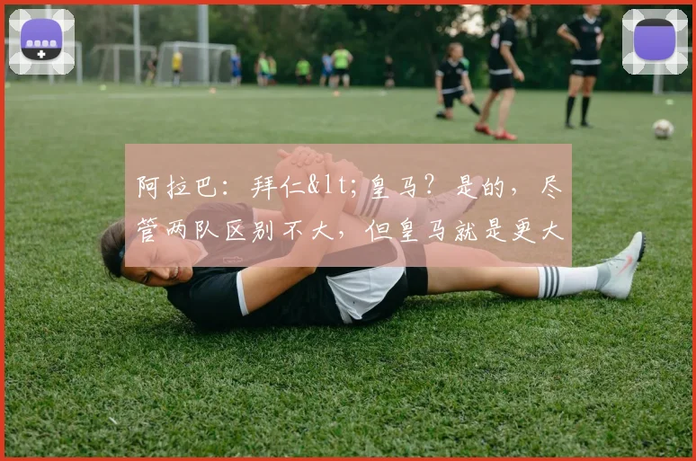 阿拉巴：拜仁<皇马？是的，尽管两队区别不大，但皇马就是更大！