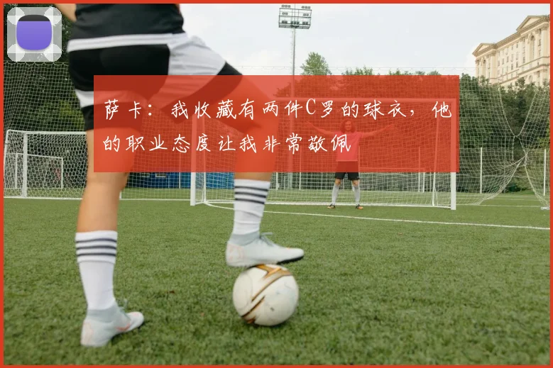 萨卡：我收藏有两件C罗的球衣，他的职业态度让我非常敬佩