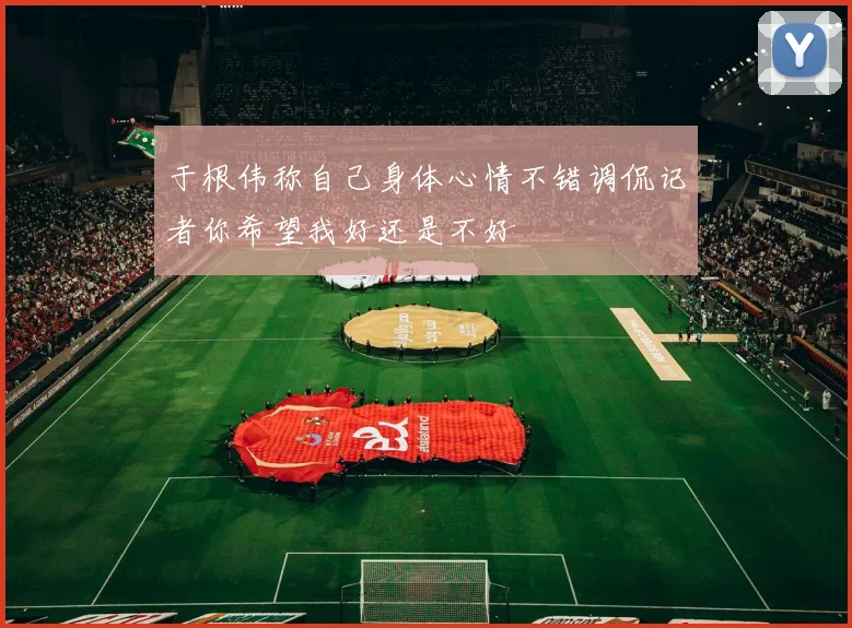 于根伟称自己身体心情不错调侃记者你希望我好还是不好