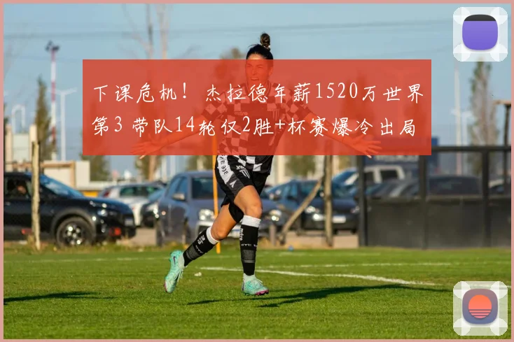 下课危机！杰拉德年薪1520万世界第3 带队14轮仅2胜+杯赛爆冷出局