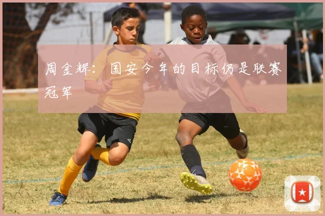周金辉：国安今年的目标仍是联赛冠军