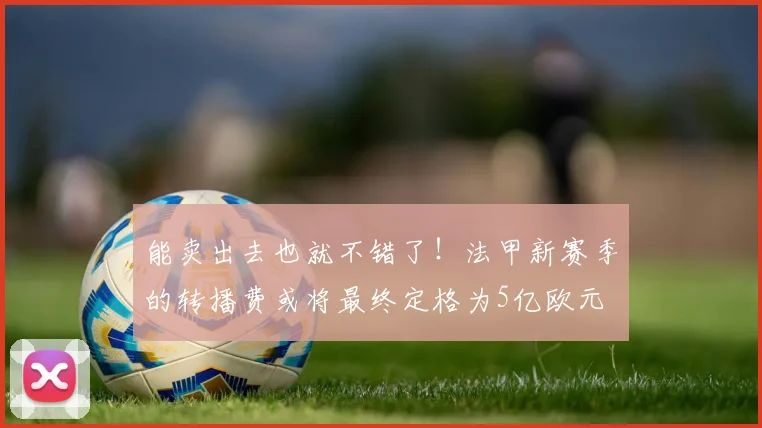 能卖出去也就不错了！法甲新赛季的转播费或将最终定格为5亿欧元