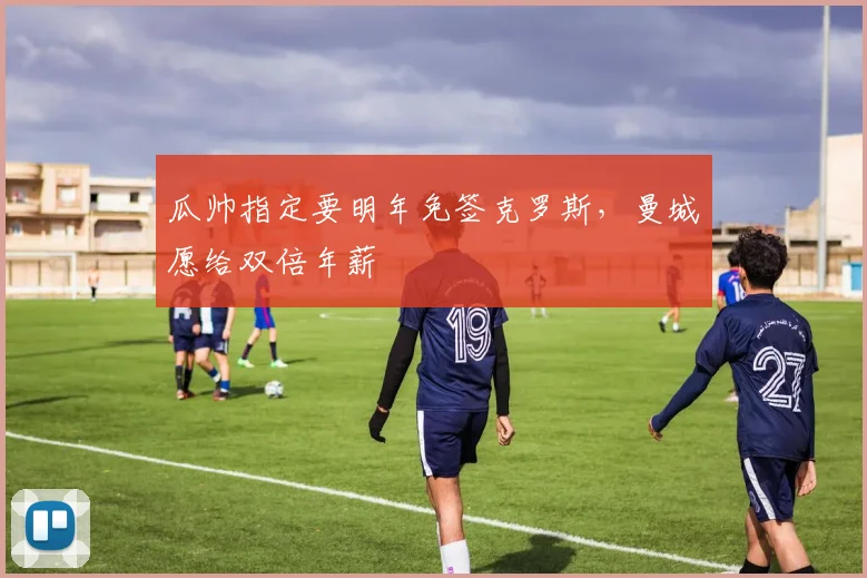 瓜帅指定要明年免签克罗斯，曼城愿给双倍年薪
