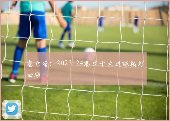 塞尔塔：2023-24赛季十大进球精彩回顾
