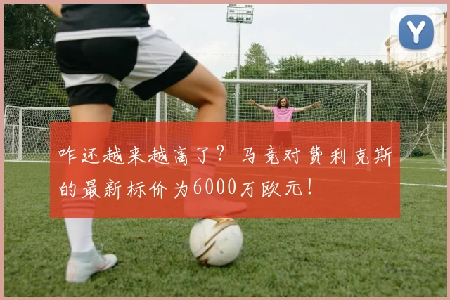 咋还越来越高了？马竞对费利克斯的最新标价为6000万欧元！