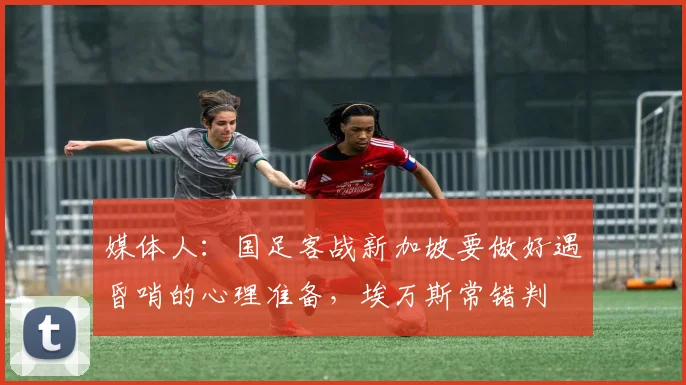 媒体人：国足客战新加坡要做好遇昏哨的心理准备，埃万斯常错判