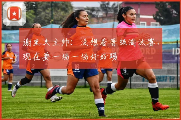 谢里夫主帅：没想着晋级淘汰赛，现在要一场一场好好踢