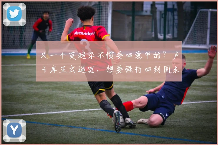又一个英超呆不惯要回意甲的？卢卡库正式逼宫，想要强行回到国米