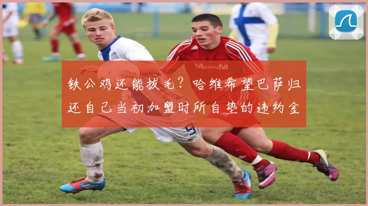 铁公鸡还能拔毛？哈维希望巴萨归还自己当初加盟时所自垫的违约金
