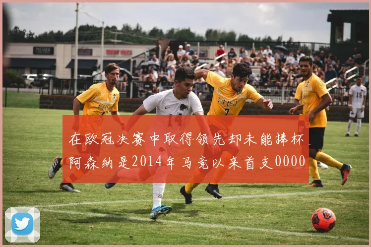 在欧冠决赛中取得领先却未能捧杯阿森纳是2014年马竞以来首支0000644