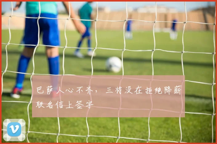 巴萨人心不齐，三将没在拒绝降薪联名信上签字