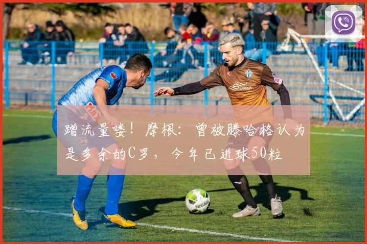 蹭流量喽！摩根：曾被滕哈格认为是多余的C罗，今年已进球50粒