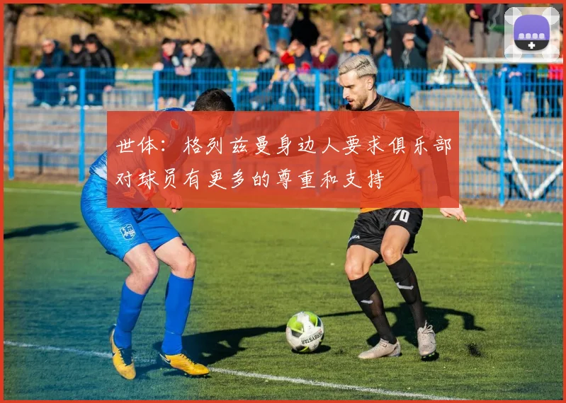 世体：格列兹曼身边人要求俱乐部对球员有更多的尊重和支持