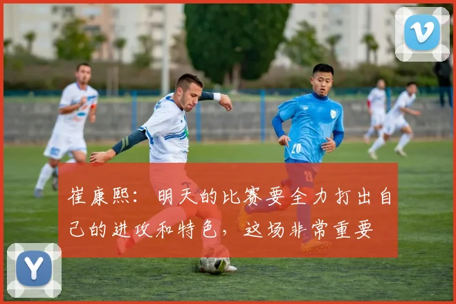 崔康熙：明天的比赛要全力打出自己的进攻和特色，这场非常重要