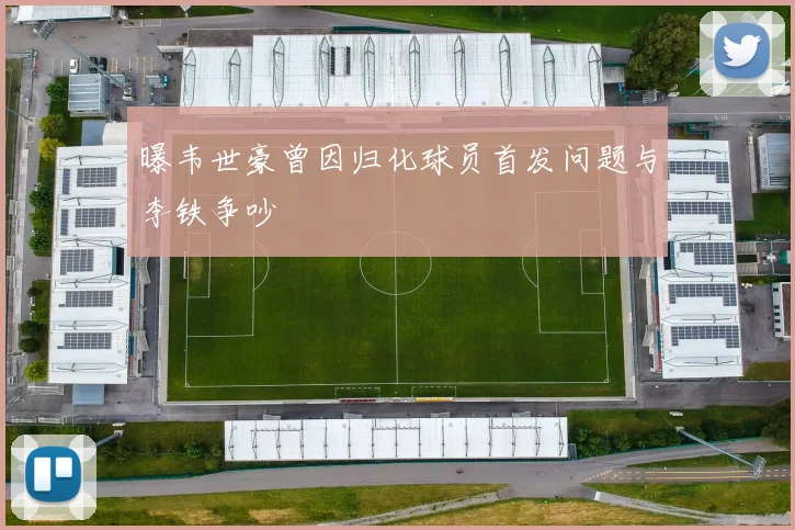 曝韦世豪曾因归化球员首发问题与李铁争吵