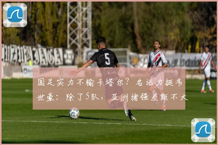 国足实力不输卡塔尔？名记力挺韦世豪：除了5队，亚洲诸强差距不大