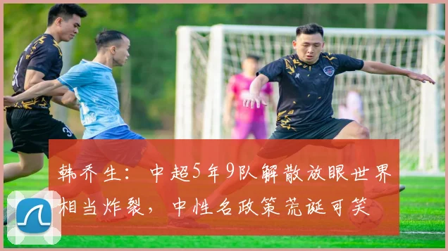 韩乔生：中超5年9队解散放眼世界相当炸裂，中性名政策荒诞可笑