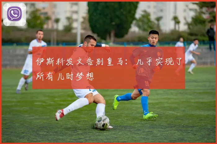 伊斯科发文告别皇马：几乎实现了所有儿时梦想