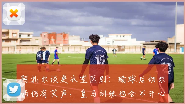 阿扎尔谈更衣室区别：输球后切尔西仍有笑声，皇马训练也会不开心
