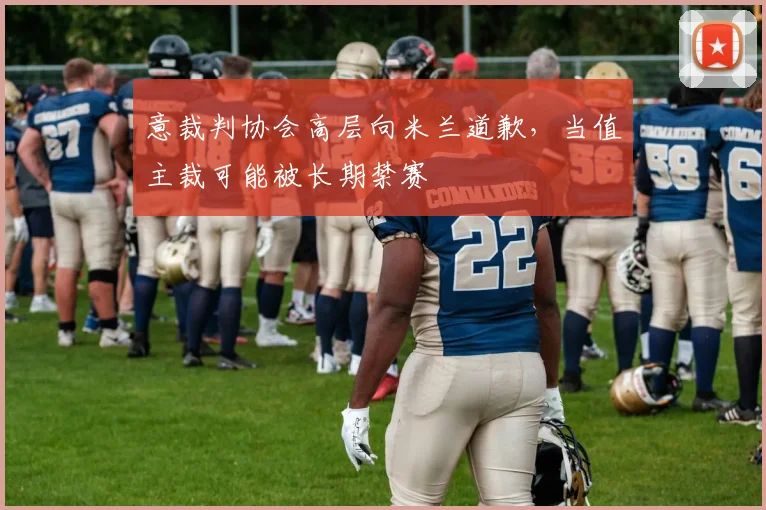 意裁判协会高层向米兰道歉，当值主裁可能被长期禁赛