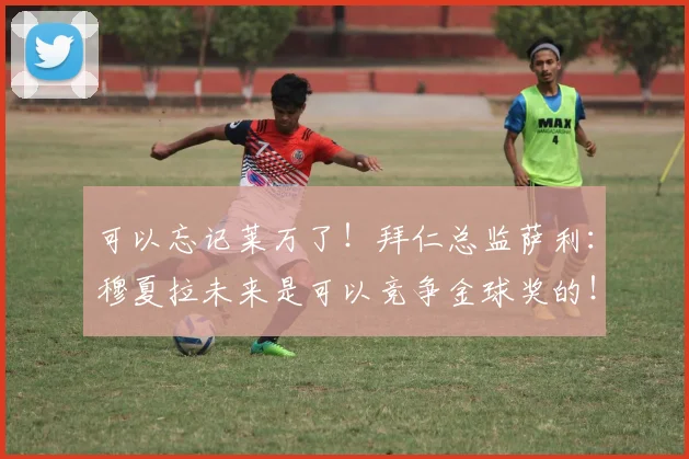 可以忘记莱万了！拜仁总监萨利：穆夏拉未来是可以竞争金球奖的！