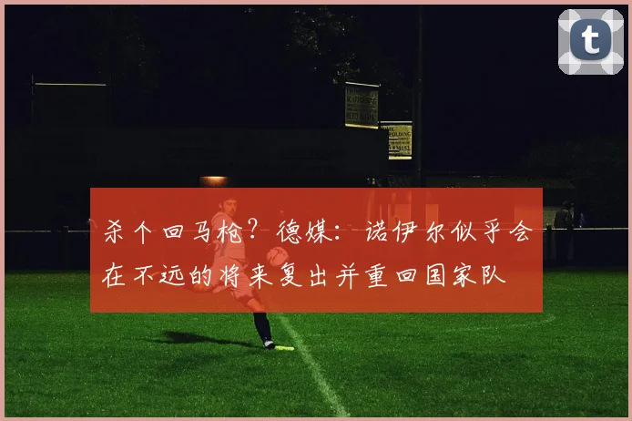 杀个回马枪？德媒：诺伊尔似乎会在不远的将来复出并重回国家队