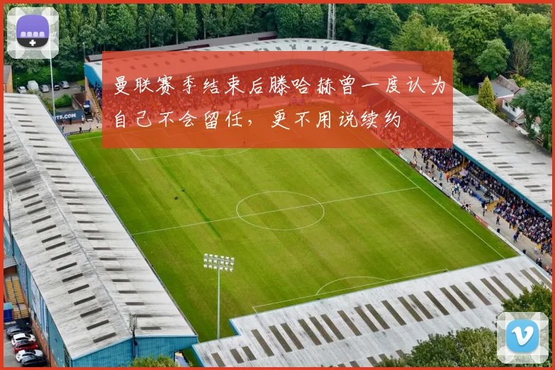 曼联赛季结束后滕哈赫曾一度认为自己不会留任，更不用说续约