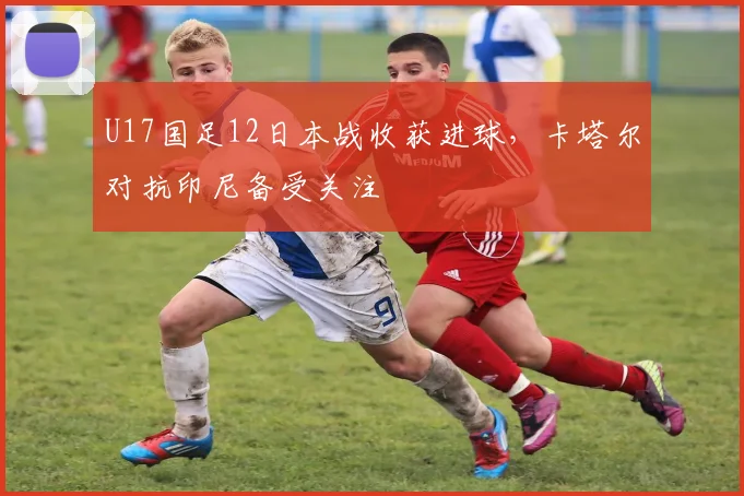 U17国足12日本战收获进球，卡塔尔对抗印尼备受关注