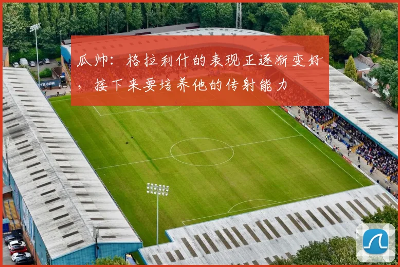 瓜帅：格拉利什的表现正逐渐变好，接下来要培养他的传射能力