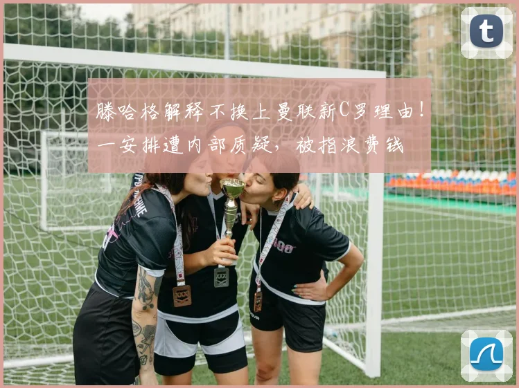 滕哈格解释不换上曼联新C罗理由！一安排遭内部质疑，被指浪费钱