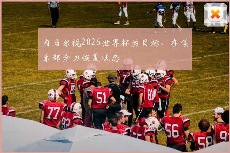 内马尔视2026世界杯为目标，在俱乐部全力恢复状态
