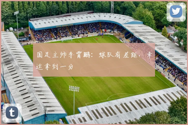 国足主帅李霄鹏：球队有差距，幸运拿到一分