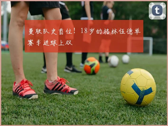 曼联队史首位！18岁的格林伍德单赛季进球上双